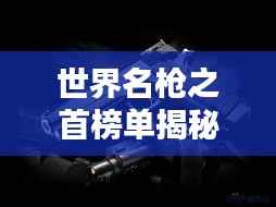 世界名枪之首榜单揭秘,顶尖武器排名大揭秘