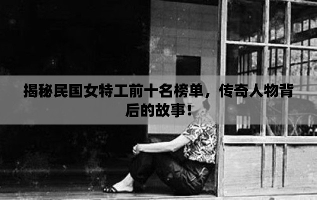 揭秘民国女特工前十名榜单,传奇人物背后的故事!
